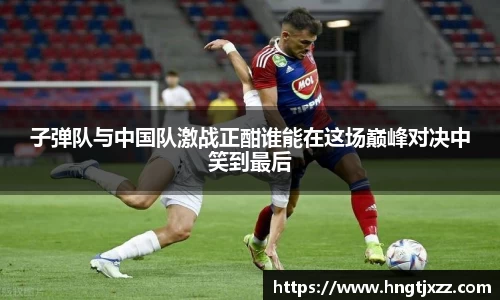 子弹队与中国队激战正酣谁能在这场巅峰对决中笑到最后